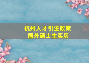 杭州人才引进政策 国外硕士生买房